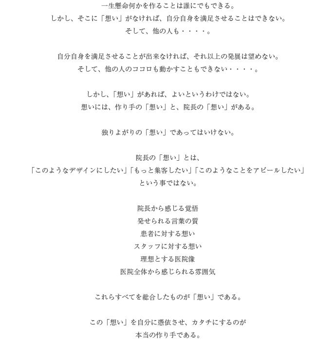 一生懸命何かを作ることは誰にでもできる。しかし、そこに「想い」がなければ、自分自身を満足させることはできない。そして、他の人も・・・・。自分自身を満足させることが出来なければ、それ以上の発展は望めない。そして、他の人のココロも動かすこともできない・・・・。しかし、「想い」があれば、よいというわけではない。想いには、作り手の「想い」と、院長の「想い」がある。独りよがりの「想い」であってはいけない。院長の「想い」とは、「このようなデザインにしたい」「もっと集客したい」「このようなことをアピールしたい」という事ではない。院長から感じる覚悟発せられる言葉の質患者に対する想いスタッフに対する想い理想とする医院像医院全体から感じられる雰囲気これらすべてを総合したものが「想い」である。この「想い」を自分に憑依させ、カタチにするのが本当の作り手である。