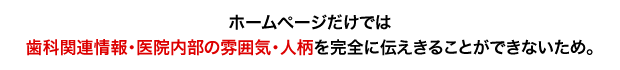 「ホームページだけでは歯科関連情報・医院内部の雰囲気・人柄などを完全に伝えきることができないため。」