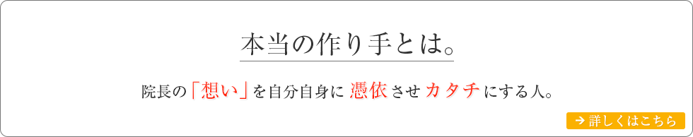 本当の作り手とは。院長の「想い」を自分自身に憑依させカタチにする人。